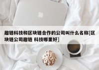 趣链科技和区块链合作的公司叫什么名称[区块链公司趣链 科技哪里好]